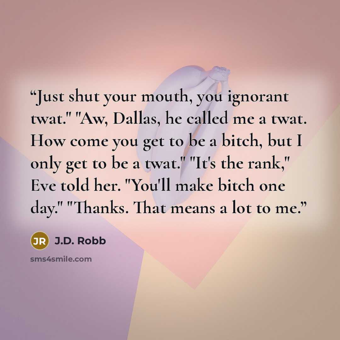 “Just shut your mouth, you ignorant twat." "Aw, Dallas, he called me a twat. How come you get to be a bitch, but I only get to be a twat." "It's the rank," Eve told her. "You'll make bitch one day." "Thanks. That means a lot to me.” quote by J.D. Robb