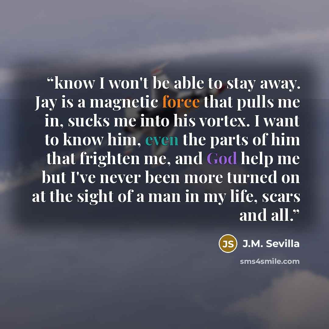 “know I won't be able to stay away. Jay is a magnetic force that pulls me in, sucks me into his vortex. I want to know him, even the parts of him that frighten me, and God help me but I've never been more turned on at the sight of a man in my life, scars and all.” quote by J.M. Sevilla