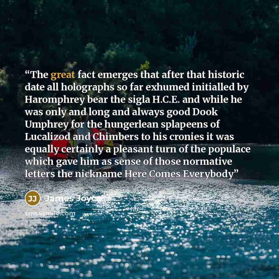 “The great fact emerges that after that historic date all holographs so far exhumed initialled by Haromphrey bear the sigla H.C.E. and while he was only and long and always good Dook Umphrey for the hungerlean splapeens of Lucalizod and Chimbers to his cronies it was equally certainly a pleasant…” quote by James Joyce