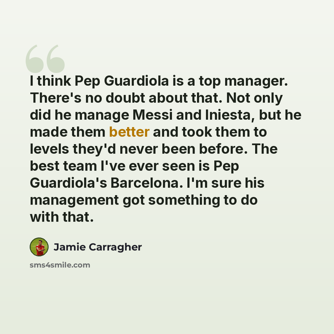 “I think Pep Guardiola is a top manager. There's no doubt about that. Not only did he manage Messi and Iniesta, but he made them better and took them to levels they'd never been before. The best team I've ever seen is Pep Guardiola's Barcelona. I'm sure his management got something to do with that.” quote by Jamie Carragher