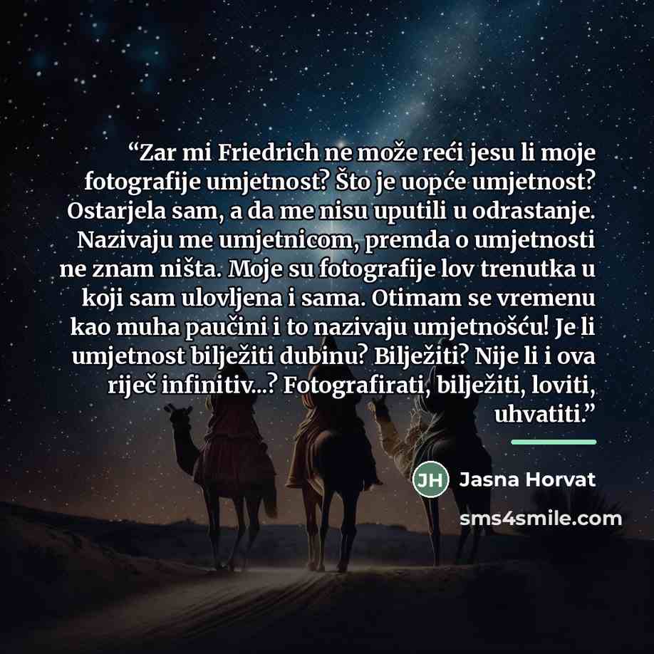 “Zar mi Friedrich ne može reći jesu li moje fotografije umjetnost? Što je uopće umjetnost? Ostarjela sam, a da me nisu uputili u odrastanje. Nazivaju me umjetnicom, premda o umjetnosti ne znam ništa. Moje su fotografije lov trenutka u koji sam ulovljena i sama. Otimam se vremenu kao muha paučini i…” quote by Jasna Horvat
