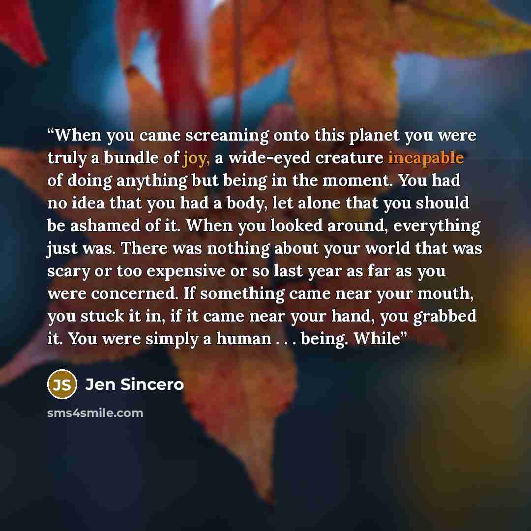 “When you came screaming onto this planet you were truly a bundle of joy, a wide-eyed creature incapable of doing anything but being in the moment. You had no idea that you had a body, let alone that you should be ashamed of it. When you looked around, everything just was. There was nothing about…” quote by Jen Sincero