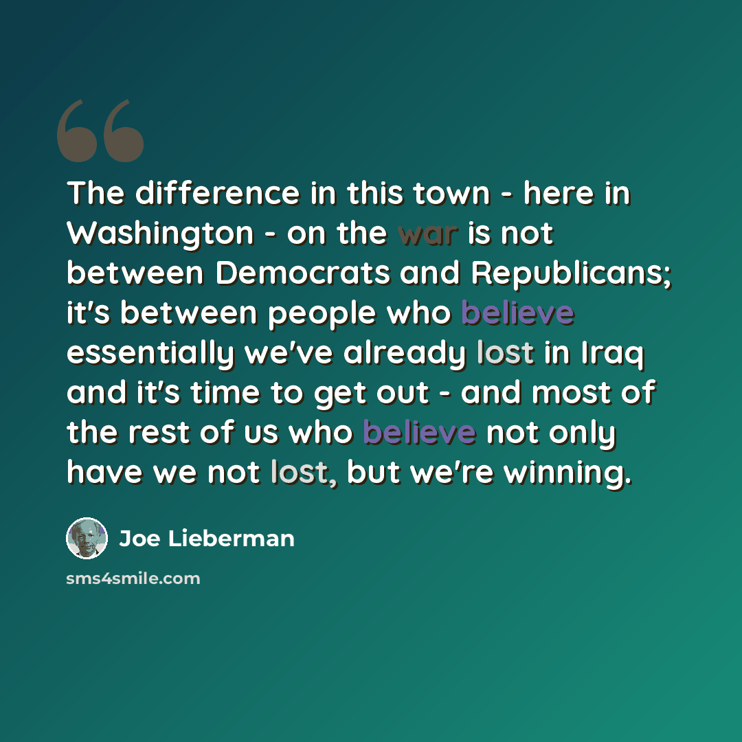 “The difference in this town - here in Washington - on the war is not between Democrats and Republicans; it's between people who believe essentially we've already lost in Iraq and it's time to get out - and most of the rest of us who believe not only have we not lost, but we're winning.” quote by Joe Lieberman