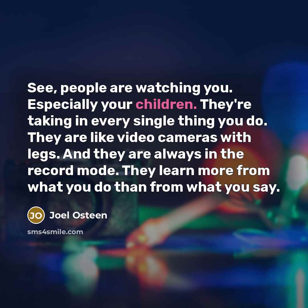 “See, people are watching you. Especially your children. They're taking in every single thing you do. They are like video cameras with legs. And they are always in the record mode. They learn more from what you do than from what you say.” quote by Joel Osteen