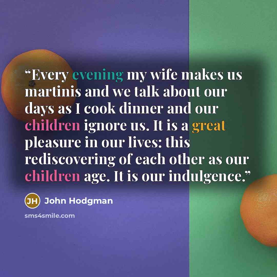 “Every evening my wife makes us martinis and we talk about our days as I cook dinner and our children ignore us. It is a great pleasure in our lives: this rediscovering of each other as our children age. It is our indulgence.” quote by John Hodgman
