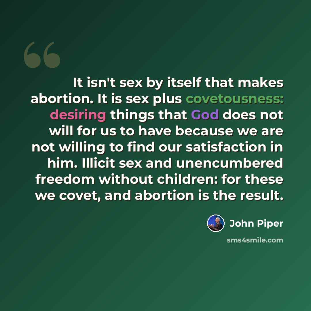“It isn't sex by itself that makes abortion. It is sex plus covetousness: desiring things that God does not will for us to have because we are not willing to find our satisfaction in him. Illicit sex and unencumbered freedom without children: for these we covet, and abortion is the result.” quote by John Piper