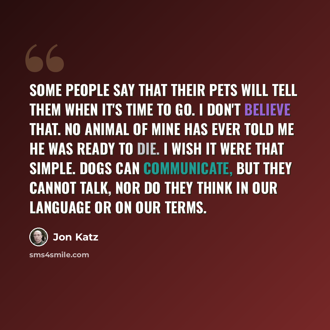 “Some people say that their pets will tell them when it's time to go. I don't believe that. No animal of mine has ever told me he was ready to die. I wish it were that simple. Dogs can communicate, but they cannot talk, nor do they think in our language or on our terms.” quote by Jon Katz