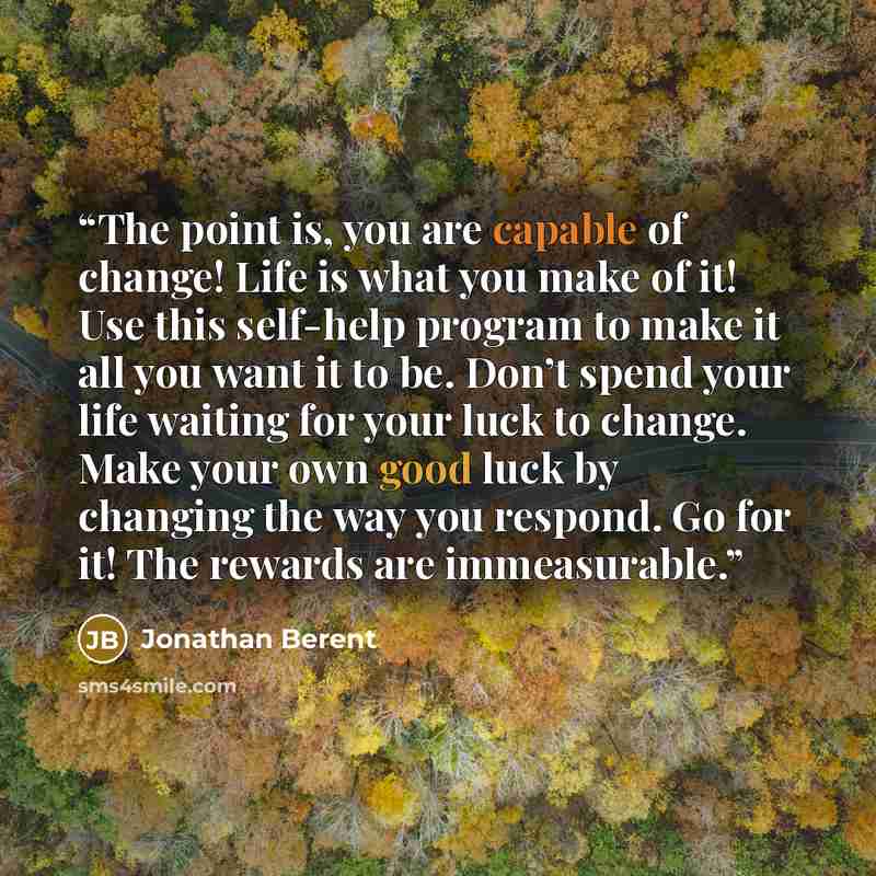 “The point is, you are capable of change! Life is what you make of it! Use this self-help program to make it all you want it to be. Don’t spend your life waiting for your luck to change. Make your own good luck by changing the way you respond. Go for it! The rewards are immeasurable.” quote by Jonathan Berent