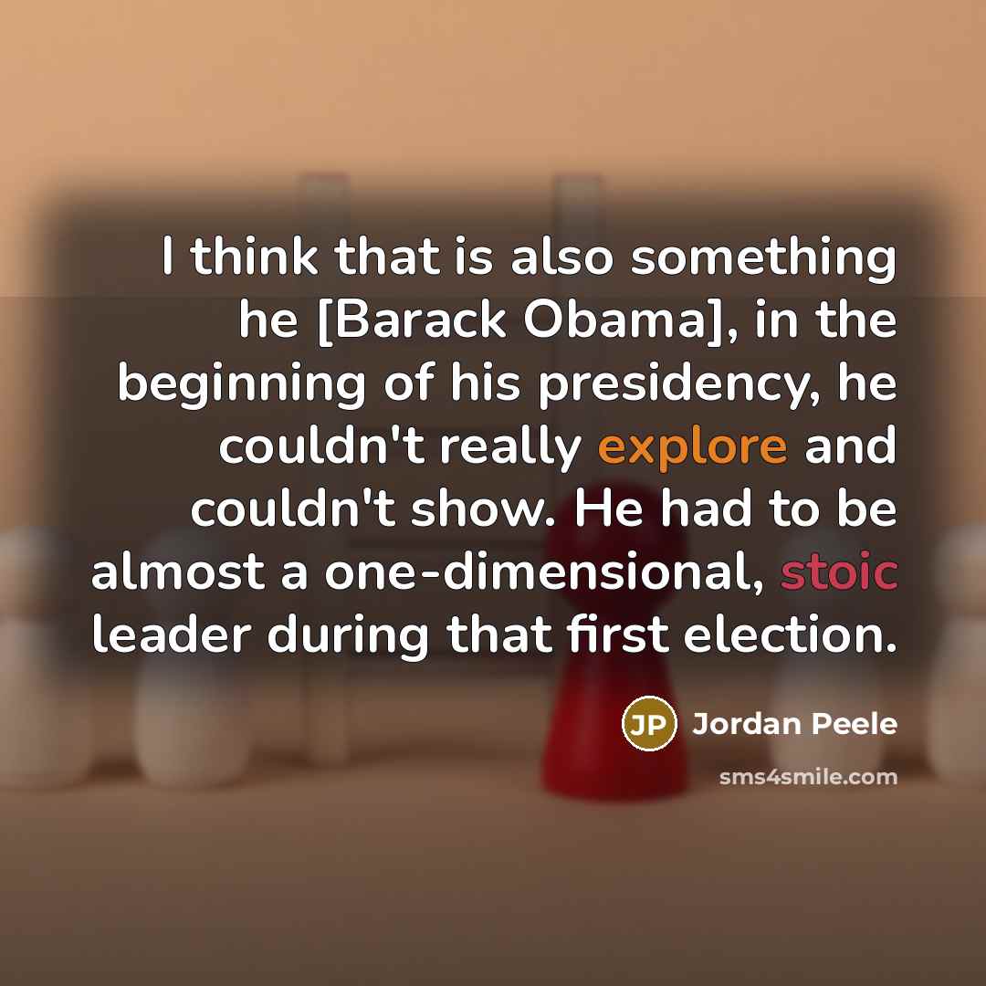 “I think that is also something he [Barack Obama], in the beginning of his presidency, he couldn't really explore and couldn't show. He had to be almost a one-dimensional, stoic leader during that first election.” quote by Jordan Peele