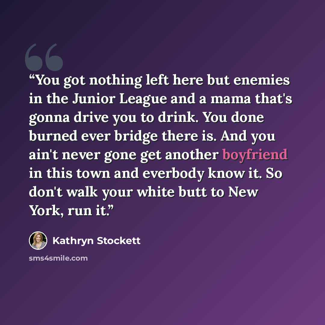 “You got nothing left here but enemies in the Junior League and a mama that's gonna drive you to drink. You done burned ever bridge there is. And you ain't never gone get another boyfriend in this town and everbody know it. So don't walk your white butt to New York, run it.” quote by Kathryn Stockett