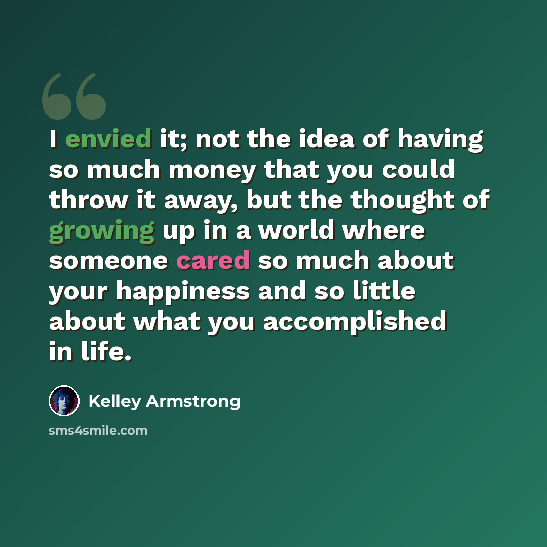 “I envied it; not the idea of having so much money that you could throw it away, but the thought of growing up in a world where someone cared so much about your happiness and so little about what you accomplished in life.” quote by Kelley Armstrong