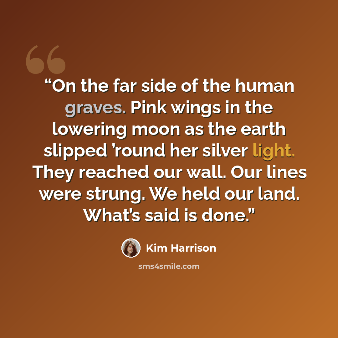 “On the far side of the human graves. Pink wings in the lowering moon as the earth slipped ’round her silver light. They reached our wall. Our lines were strung. We held our land. What’s said is done.” quote by Kim Harrison