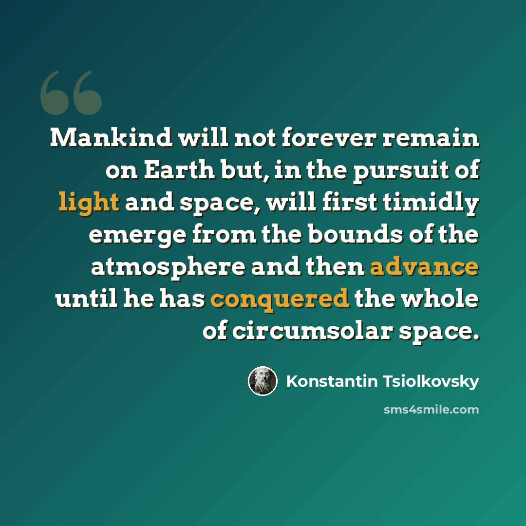 “Mankind will not forever remain on Earth but, in the pursuit of light and space, will first timidly emerge from the bounds of the atmosphere and then advance until he has conquered the whole of circumsolar space.” quote by Konstantin Tsiolkovsky