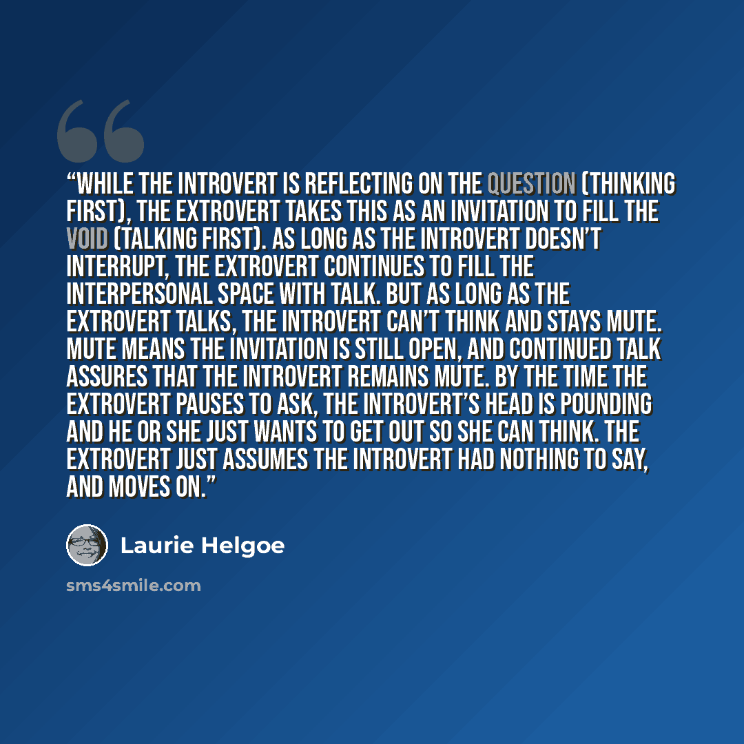 “While the introvert is reflecting on the question (thinking first), the extrovert takes this as an invitation to fill the void (talking first). As long as the introvert doesn’t interrupt, the extrovert continues to fill the interpersonal space with talk. But as long as the extrovert talks, the…” quote by Laurie Helgoe
