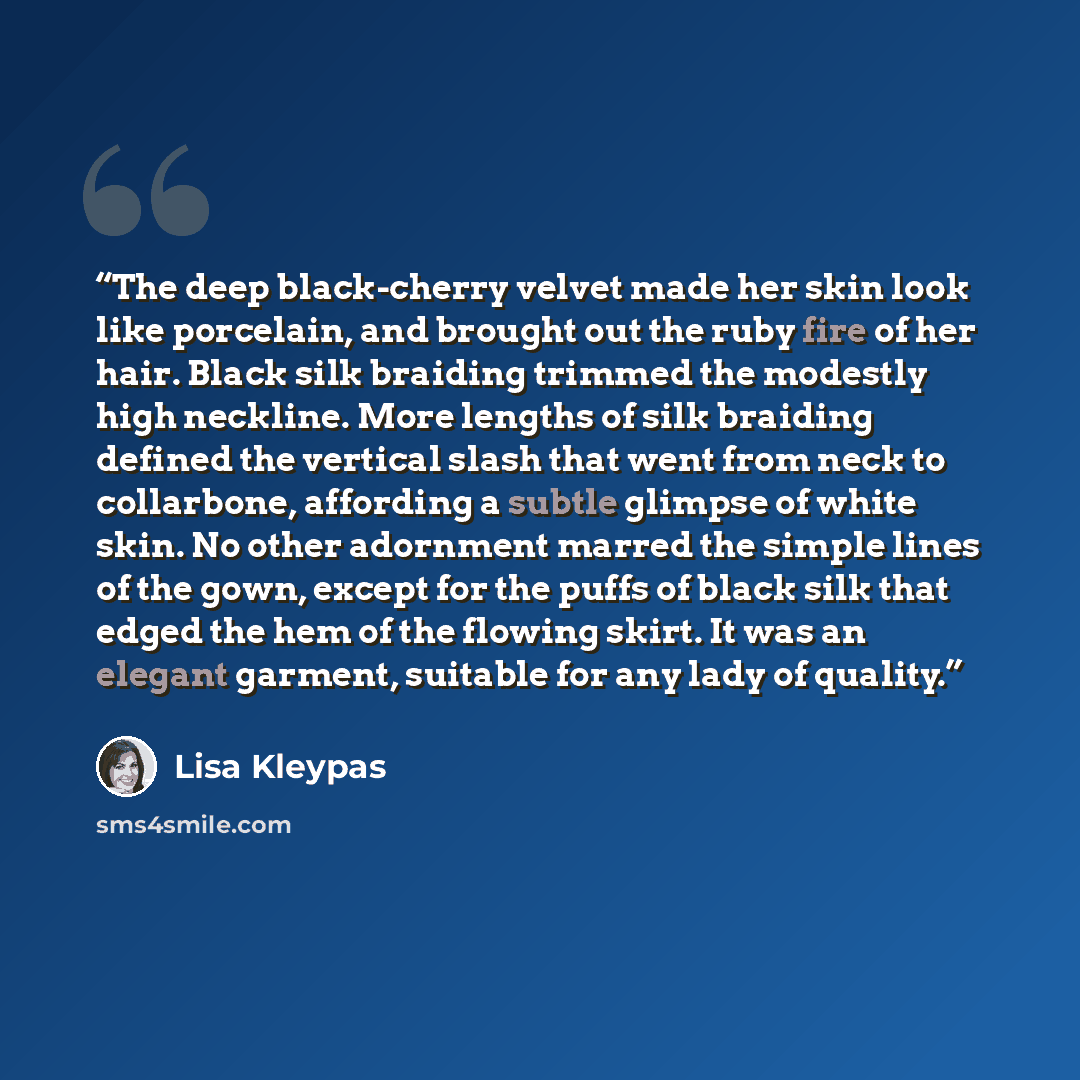 “The deep black-cherry velvet made her skin look like porcelain, and brought out the ruby fire of her hair. Black silk braiding trimmed the modestly high neckline. More lengths of silk braiding defined the vertical slash that went from neck to collarbone, affording a subtle glimpse of white skin…” quote by Lisa Kleypas