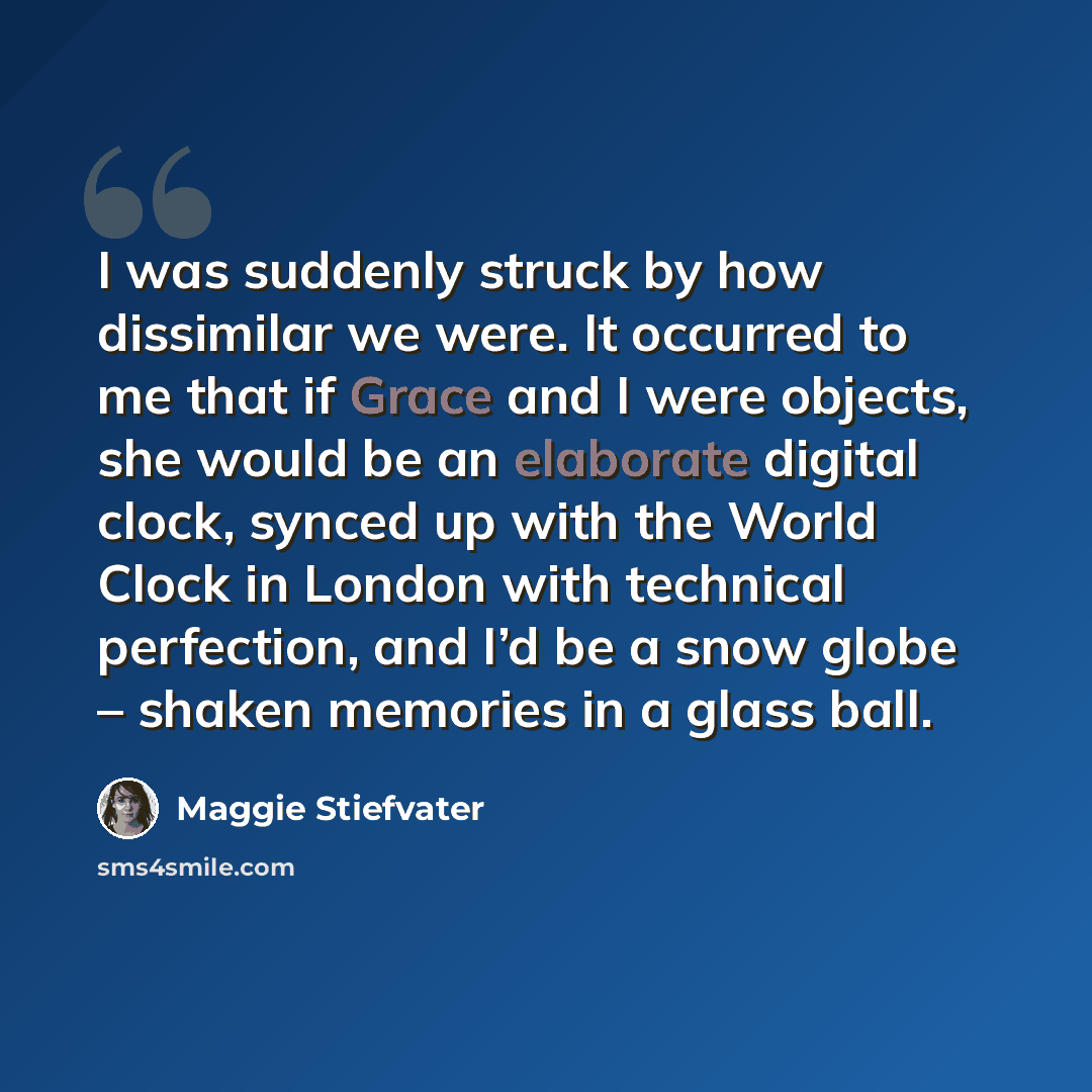 “I was suddenly struck by how dissimilar we were. It occurred to me that if Grace and I were objects, she would be an elaborate digital clock, synced up with the World Clock in London with technical perfection, and I’d be a snow globe – shaken memories in a glass ball.” quote by Maggie Stiefvater