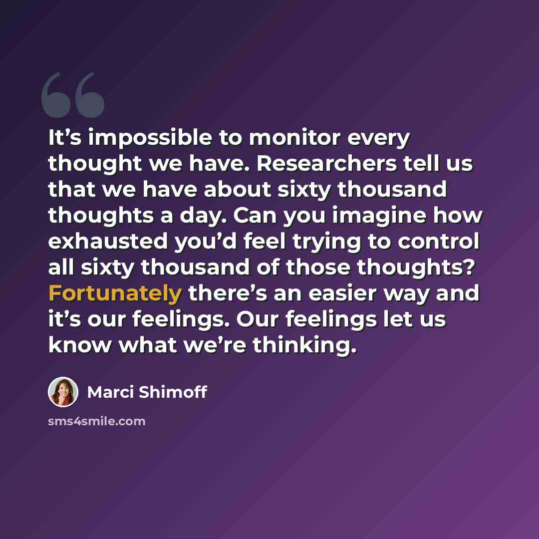 “It’s impossible to monitor every thought we have. Researchers tell us that we have about sixty thousand thoughts a day. Can you imagine how exhausted you’d feel trying to control all sixty thousand of those thoughts? Fortunately there’s an easier way and it’s our feelings. Our feelings let us know…” quote by Marci Shimoff
