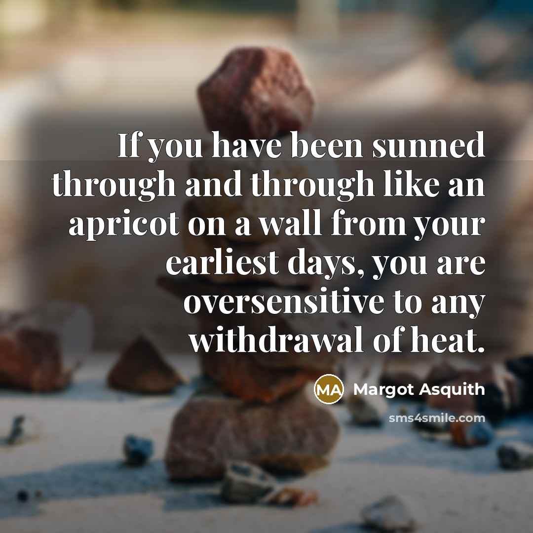 “If you have been sunned through and through like an apricot on a wall from your earliest days, you are oversensitive to any withdrawal of heat.” quote by Margot Asquith