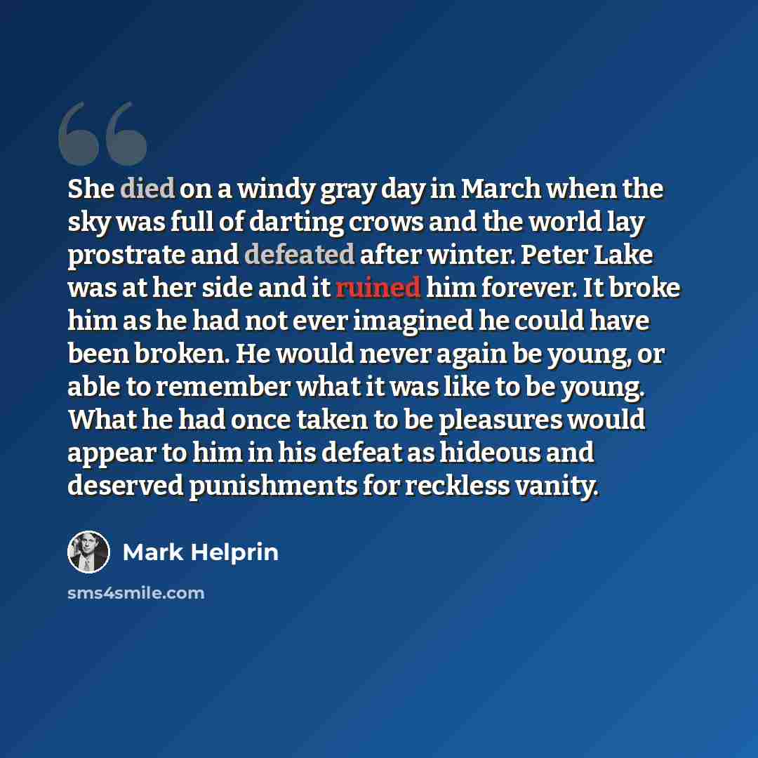 “She died on a windy gray day in March when the sky was full of darting crows and the world lay prostrate and defeated after winter. Peter Lake was at her side and it ruined him forever. It broke him as he had not ever imagined he could have been broken. He would never again be young, or able to…” quote by Mark Helprin