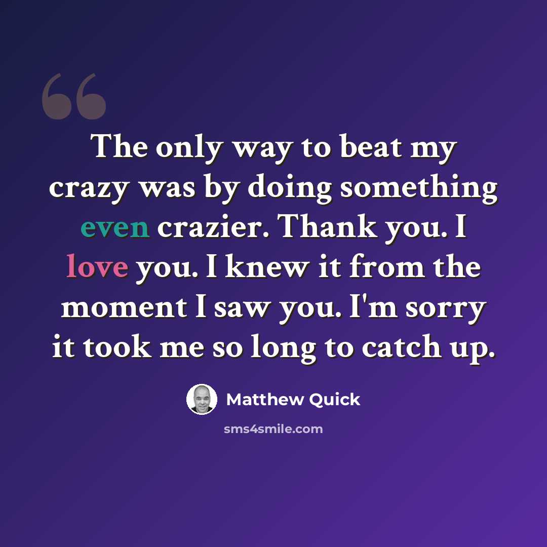 “The only way to beat my crazy was by doing something even crazier. Thank you. I love you. I knew it from the moment I saw you. I'm sorry it took me so long to catch up.” quote by Matthew Quick