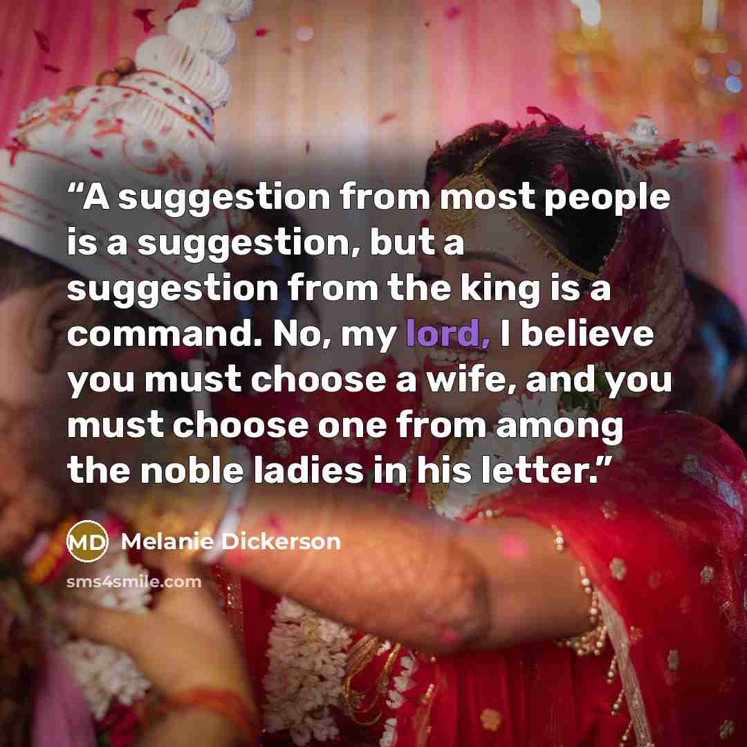 “A suggestion from most people is a suggestion, but a suggestion from the king is a command. No, my lord, I believe you must choose a wife, and you must choose one from among the noble ladies in his letter.” quote by Melanie Dickerson