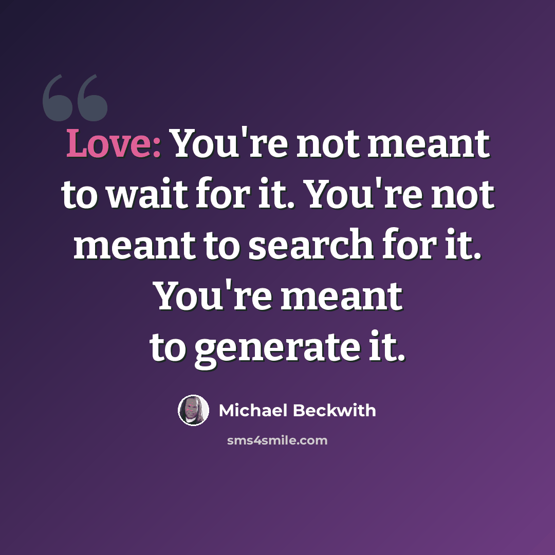 “Love: You're not meant to wait for it. You're not meant to search for it. You're meant to generate it.” quote by Michael Beckwith