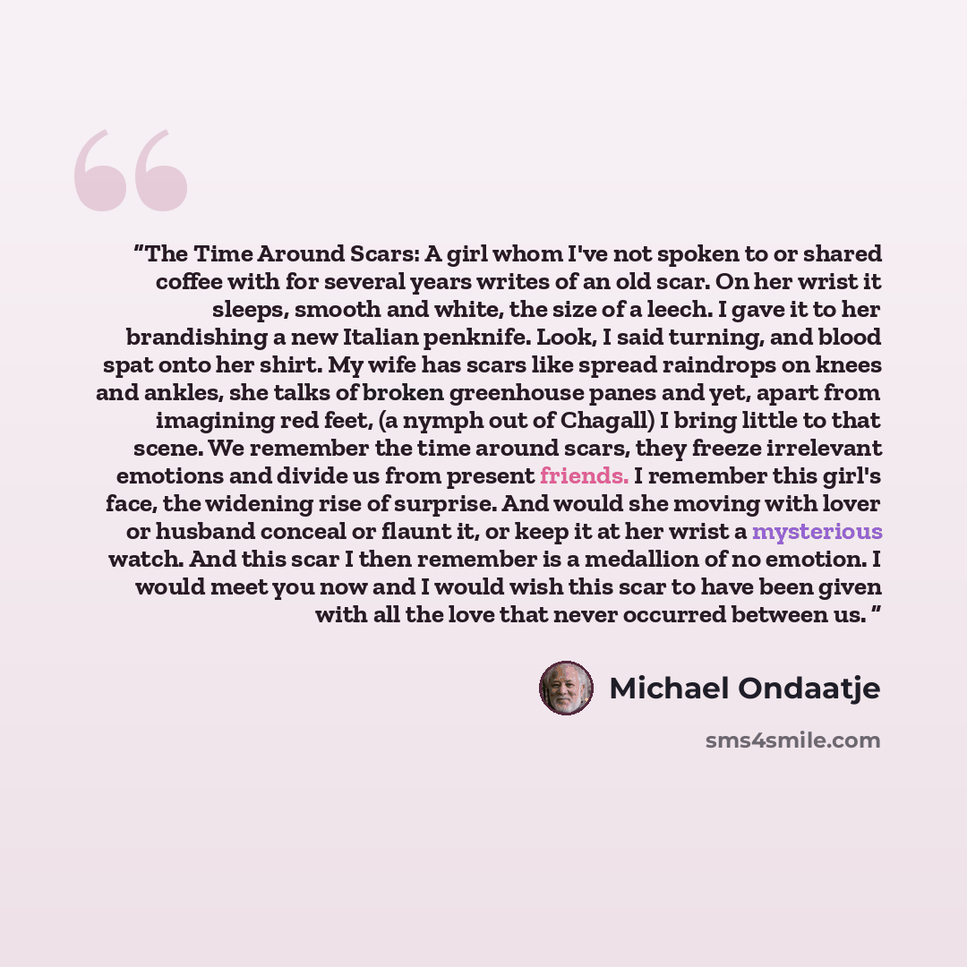 “The Time Around Scars: A girl whom I've not spoken to or shared coffee with for several years writes of an old scar. On her wrist it sleeps, smooth and white, the size of a leech. I gave it to her brandishing a new Italian penknife. Look, I said turning, and blood spat onto her shirt. My wife has…” quote by Michael Ondaatje