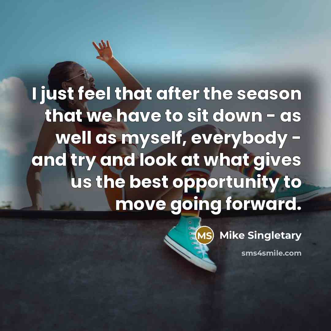 “I just feel that after the season that we have to sit down - as well as myself, everybody - and try and look at what gives us the best opportunity to move going forward.” quote by Mike Singletary