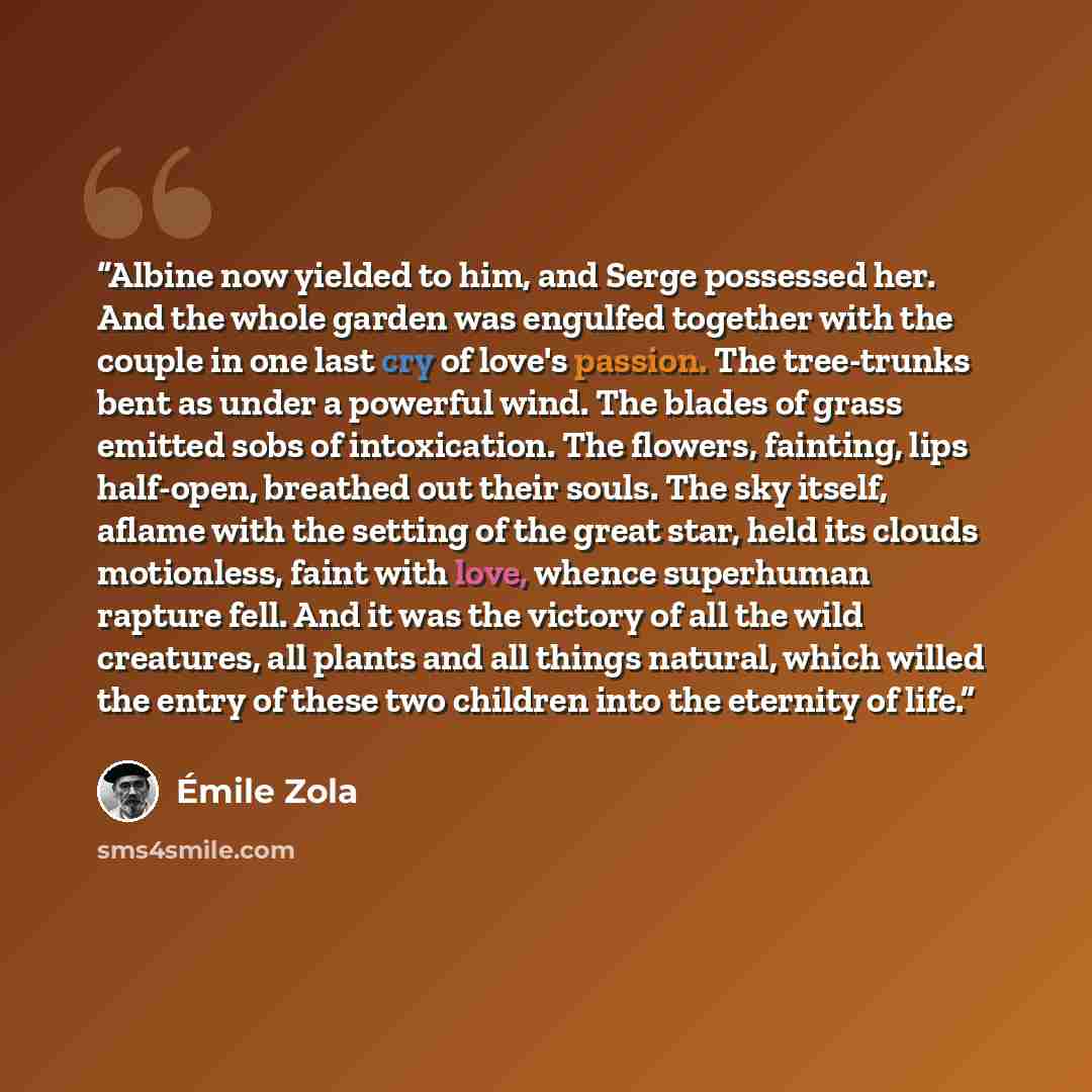 “Albine now yielded to him, and Serge possessed her. And the whole garden was engulfed together with the couple in one last cry of love's passion. The tree-trunks bent as under a powerful wind. The blades of grass emitted sobs of intoxication. The flowers, fainting, lips half-open, breathed out…” quote by Émile Zola