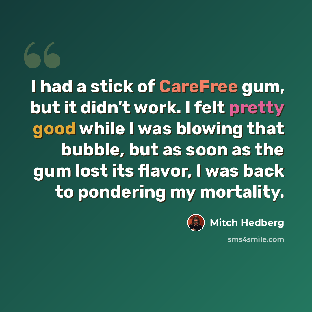 “I had a stick of CareFree gum, but it didn't work. I felt pretty good while I was blowing that bubble, but as soon as the gum lost its flavor, I was back to pondering my mortality.” quote by Mitch Hedberg