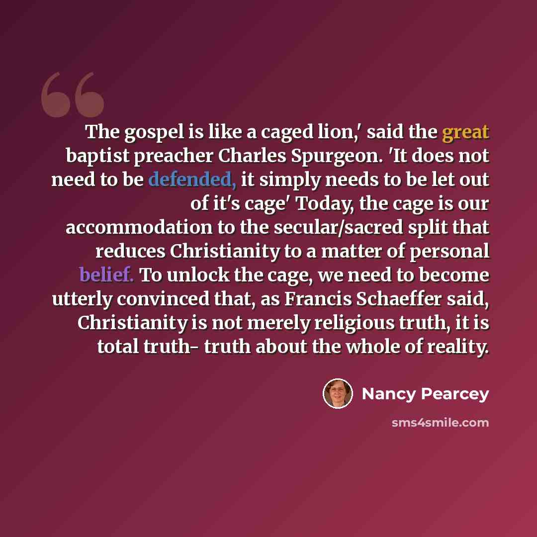 “The gospel is like a caged lion,' said the great baptist preacher Charles Spurgeon. 'It does not need to be defended, it simply needs to be let out of it's cage' Today, the cage is our accommodation to the secular/sacred split that reduces Christianity to a matter of personal belief. To unlock the…” quote by Nancy Pearcey