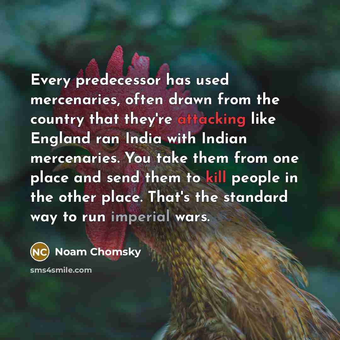 “Every predecessor has used mercenaries, often drawn from the country that they're attacking like England ran India with Indian mercenaries. You take them from one place and send them to kill people in the other place. That's the standard way to run imperial wars.” quote by Noam Chomsky