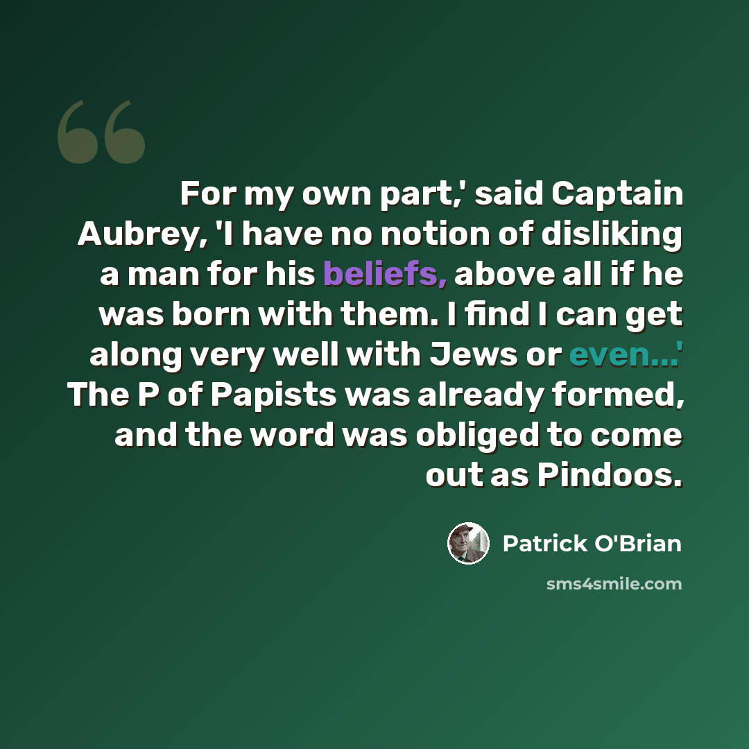 “For my own part,' said Captain Aubrey, 'I have no notion of disliking a man for his beliefs, above all if he was born with them. I find I can get along very well with Jews or even...' The P of Papists was already formed, and the word was obliged to come out as Pindoos.” quote by Patrick O'Brian