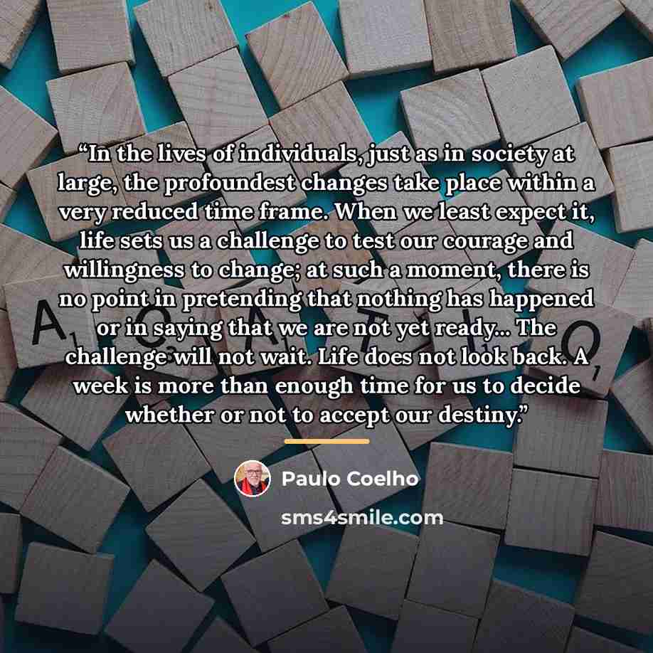 “In the lives of individuals, just as in society at large, the profoundest changes take place within a very reduced time frame. When we least expect it, life sets us a challenge to test our courage and willingness to change; at such a moment, there is no point in pretending that nothing has…” quote by Paulo Coelho