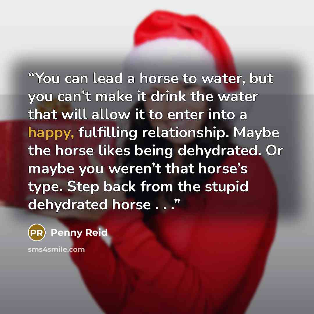 “You can lead a horse to water, but you can’t make it drink the water that will allow it to enter into a happy, fulfilling relationship. Maybe the horse likes being dehydrated. Or maybe you weren’t that horse’s type. Step back from the stupid dehydrated horse . . .” quote by Penny Reid