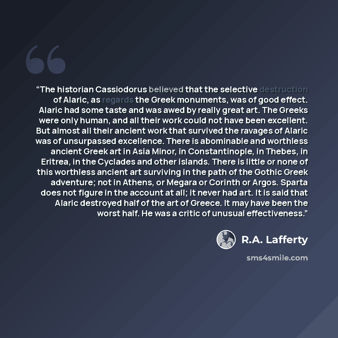 “The historian Cassiodorus believed that the selective destruction of Alaric, as regards the Greek monuments, was of good effect. Alaric had some taste and was awed by really great art. The Greeks were only human, and all their work could not have been excellent. But almost all their ancient work…” quote by R.A. Lafferty