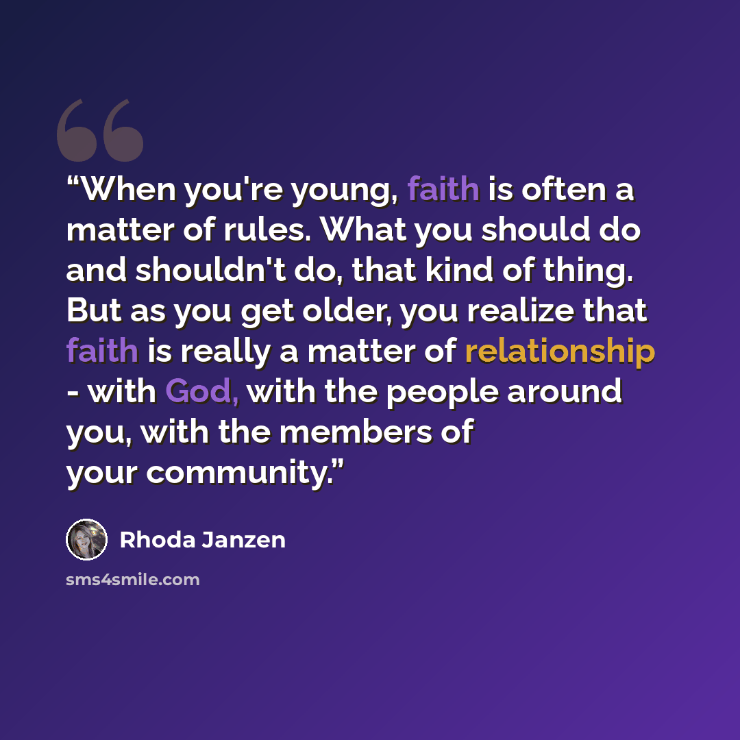 “When you're young, faith is often a matter of rules. What you should do and shouldn't do, that kind of thing. But as you get older, you realize that faith is really a matter of relationship - with God, with the people around you, with the members of your community.” quote by Rhoda Janzen