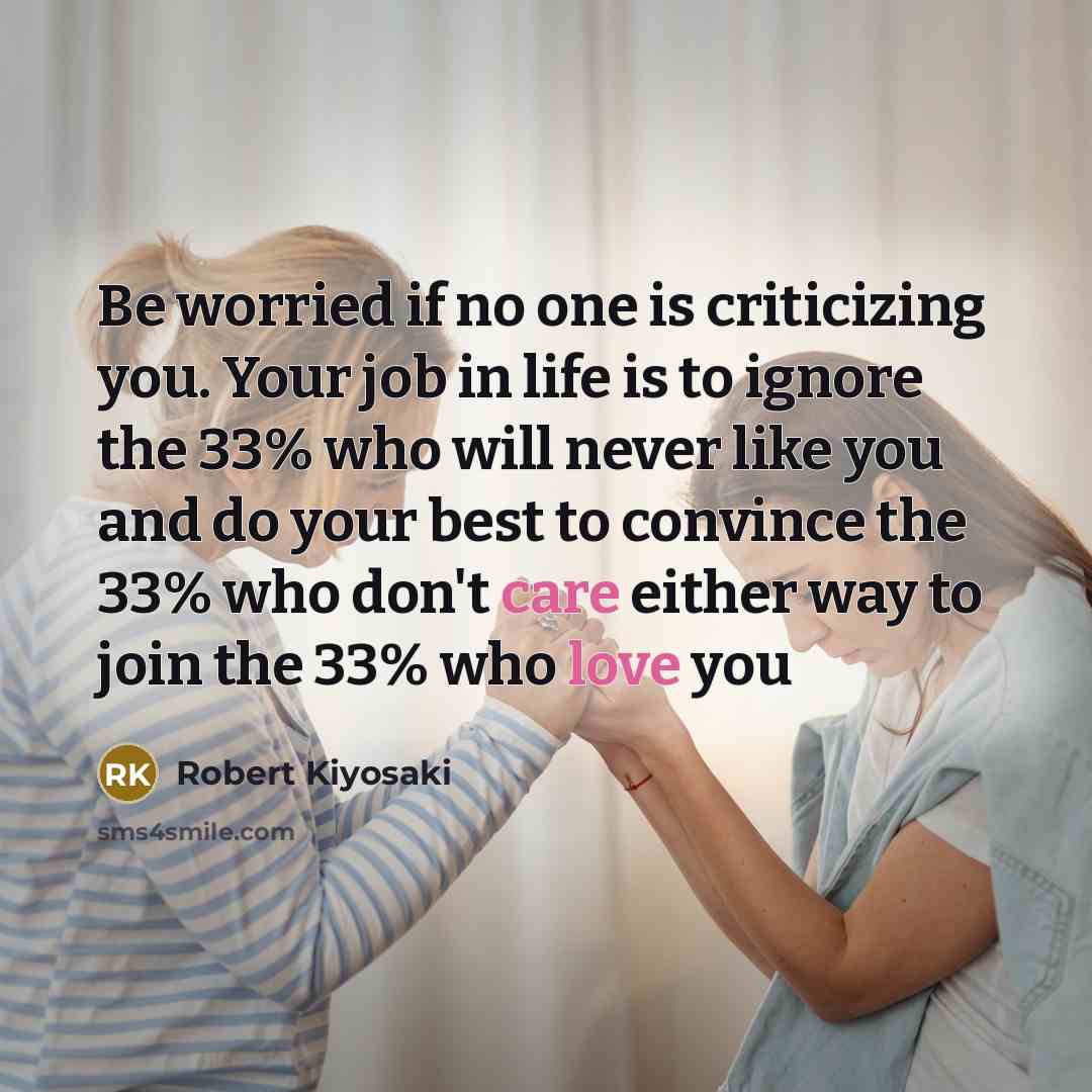 “Be worried if no one is criticizing you. Your job in life is to ignore the 33% who will never like you and do your best to convince the 33% who don't care either way to join the 33% who love you” quote by Robert Kiyosaki
