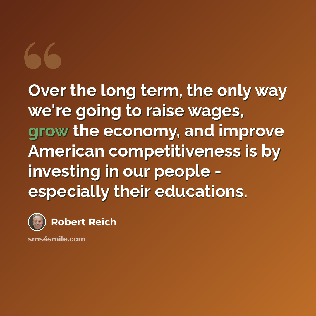 “Over the long term, the only way we're going to raise wages, grow the economy, and improve American competitiveness is by investing in our people - especially their educations.” quote by Robert Reich