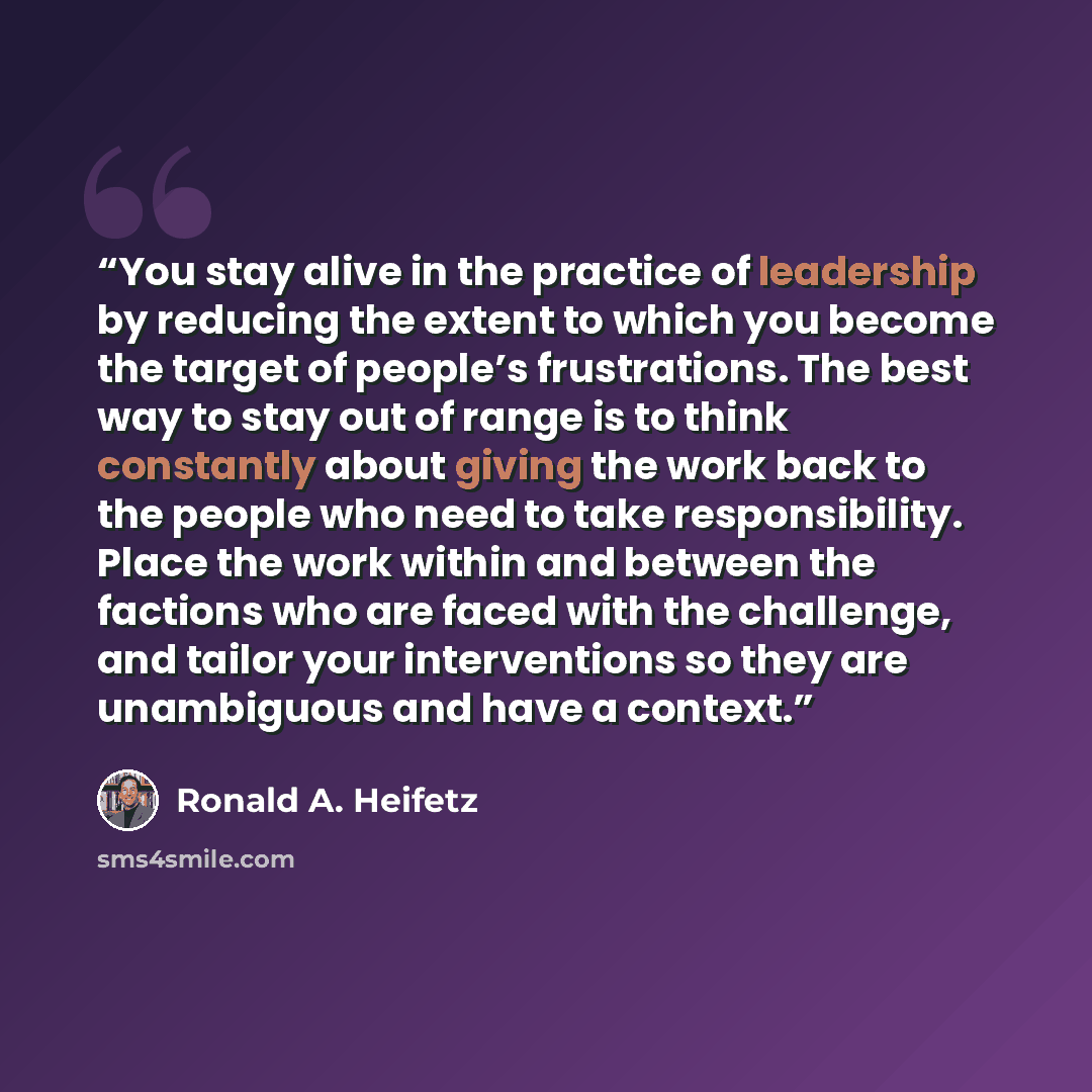 “You stay alive in the practice of leadership by reducing the extent to which you become the target of people’s frustrations. The best way to stay out of range is to think constantly about giving the work back to the people who need to take responsibility. Place the work within and between the…” quote by Ronald A. Heifetz
