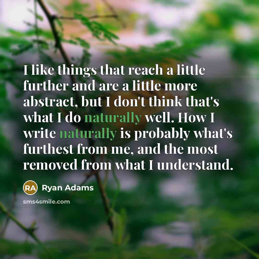 “I like things that reach a little further and are a little more abstract, but I don't think that's what I do naturally well. How I write naturally is probably what's furthest from me, and the most removed from what I understand.” quote by Ryan Adams