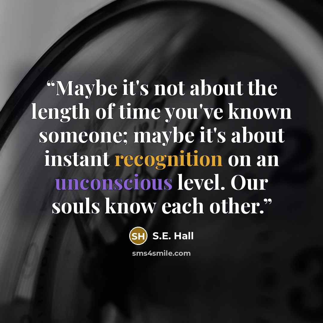 “Maybe it's not about the length of time you've known someone; maybe it's about instant recognition on an unconscious level. Our souls know each other.” quote by S.E. Hall