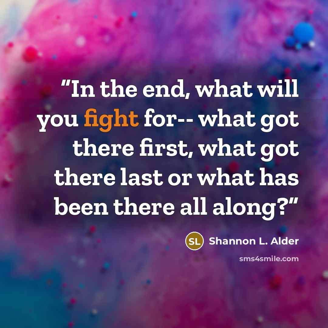 “In the end, what will you fight for-- what got there first, what got there last or what has been there all along?” quote by Shannon L. Alder