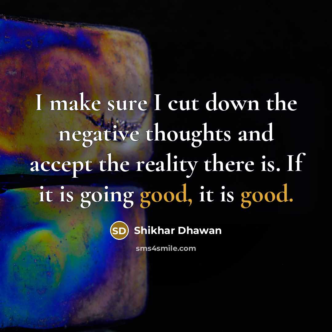 “I make sure I cut down the negative thoughts and accept the reality there is. If it is going good, it is good.” quote by Shikhar Dhawan