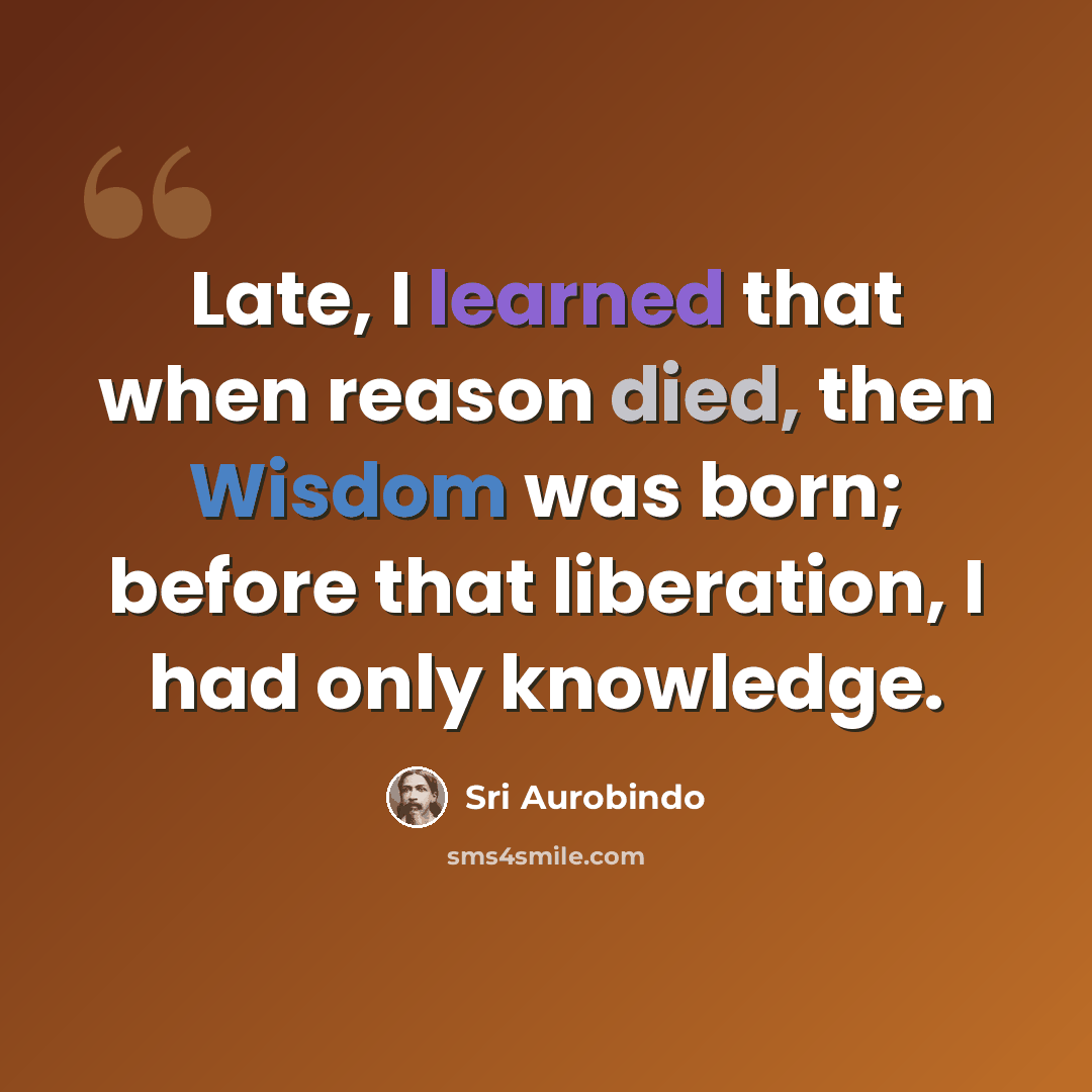 “Late, I learned that when reason died, then Wisdom was born; before that liberation, I had only knowledge.” quote by Sri Aurobindo
