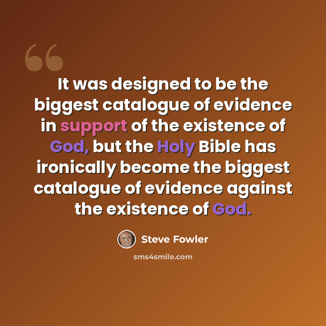 “It was designed to be the biggest catalogue of evidence in support of the existence of God, but the Holy Bible has ironically become the biggest catalogue of evidence against the existence of God.” quote by Steve Fowler