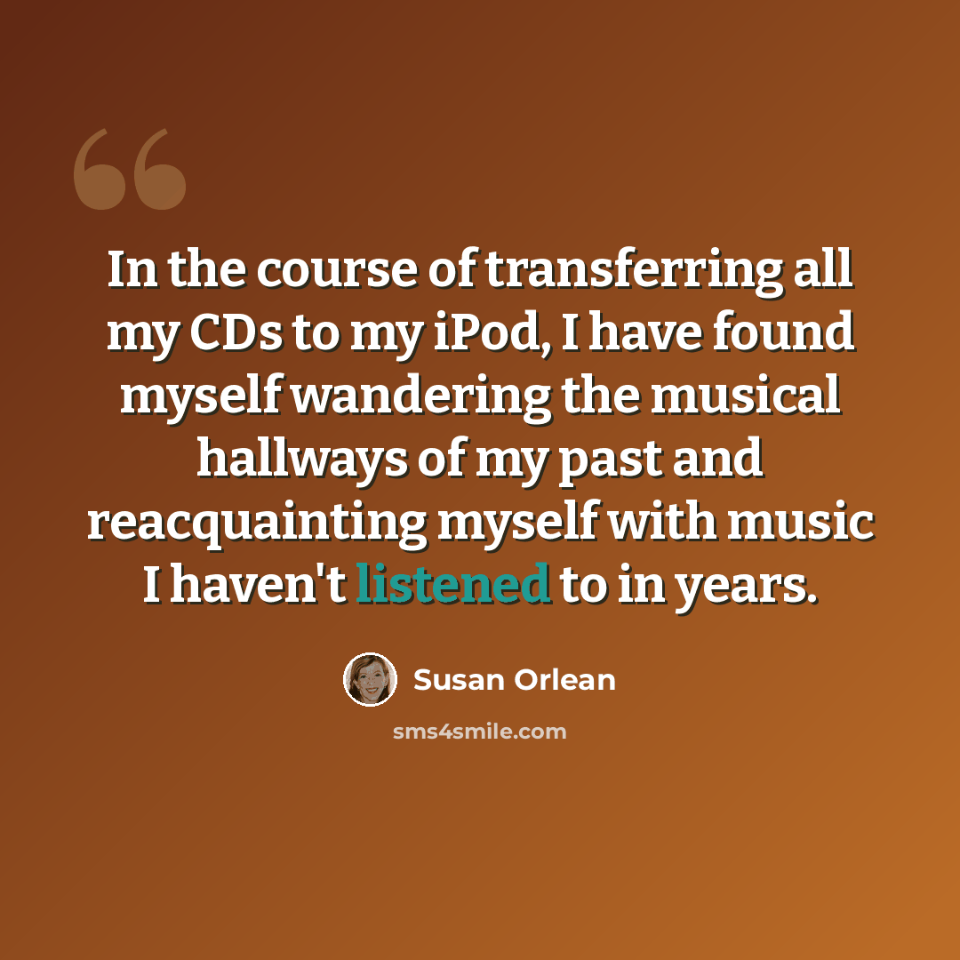 “In the course of transferring all my CDs to my iPod, I have found myself wandering the musical hallways of my past and reacquainting myself with music I haven't listened to in years.” quote by Susan Orlean