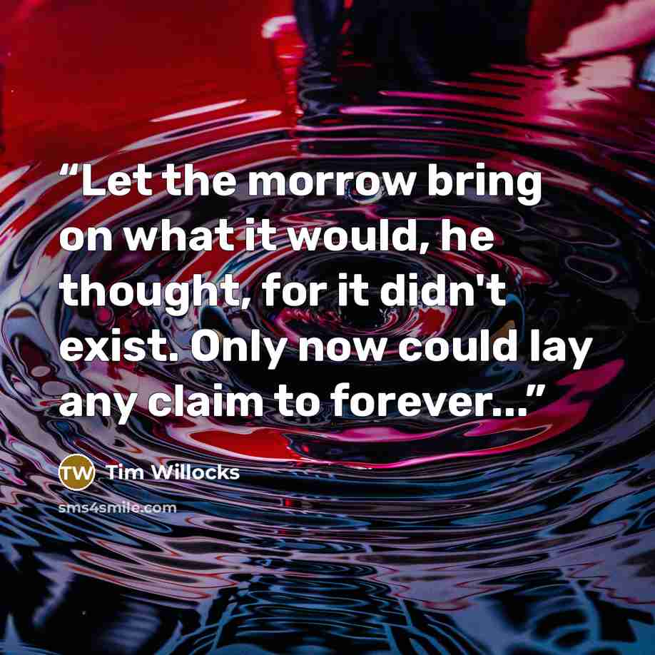 “Let the morrow bring on what it would, he thought, for it didn't exist. Only now could lay any claim to forever...” quote by Tim Willocks