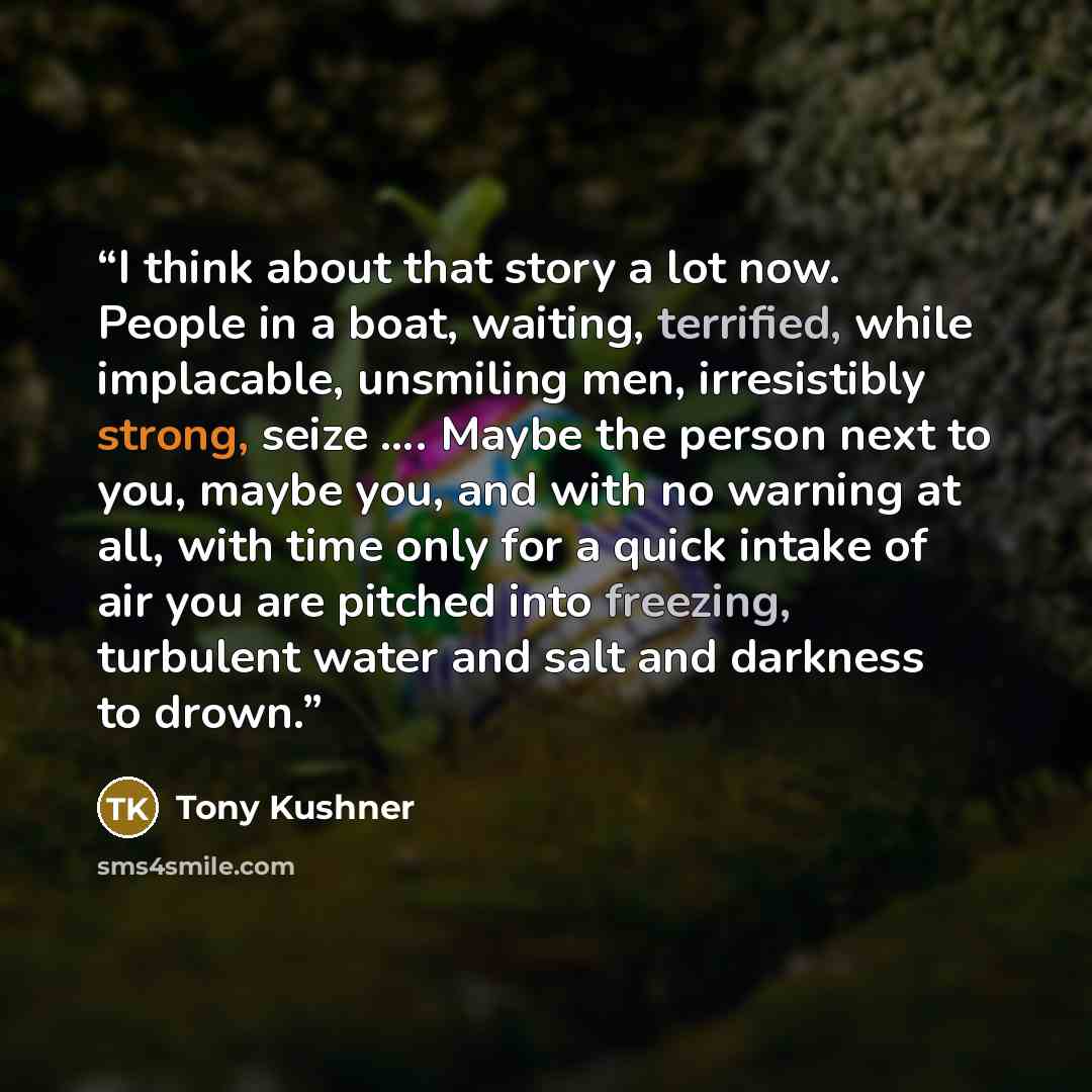 “I think about that story a lot now. People in a boat, waiting, terrified, while implacable, unsmiling men, irresistibly strong, seize …. Maybe the person next to you, maybe you, and with no warning at all, with time only for a quick intake of air you are pitched into freezing, turbulent water and…” quote by Tony Kushner