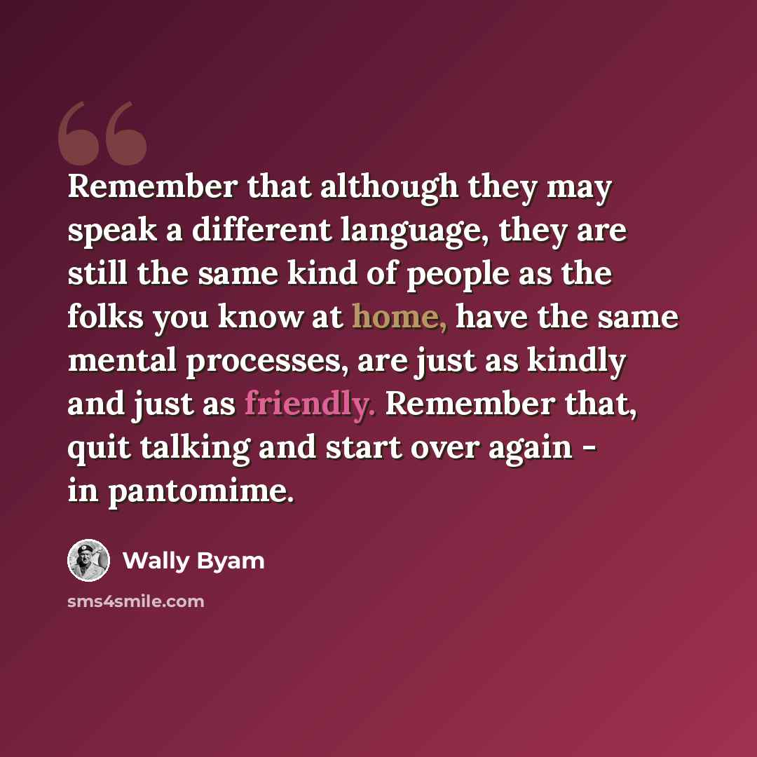 “Remember that although they may speak a different language, they are still the same kind of people as the folks you know at home, have the same mental processes, are just as kindly and just as friendly. Remember that, quit talking and start over again - in pantomime.” quote by Wally Byam